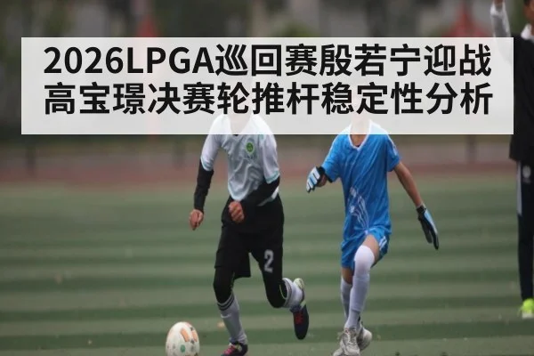 2026LPGA巡回赛殷若宁迎战高宝璟决赛轮推杆稳定性分析